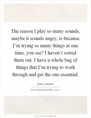 The reason I play so many sounds, maybe it sounds angry, is because I’m trying so many things at one time, you see? I haven’t sorted them out. I have a whole bag of things that I’m trying to work through and get the one essential Picture Quote #1