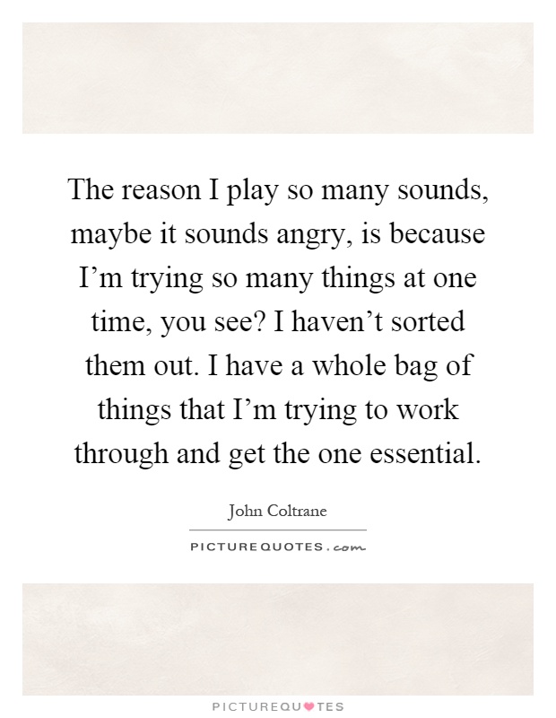 The reason I play so many sounds, maybe it sounds angry, is because I'm trying so many things at one time, you see? I haven't sorted them out. I have a whole bag of things that I'm trying to work through and get the one essential Picture Quote #1
