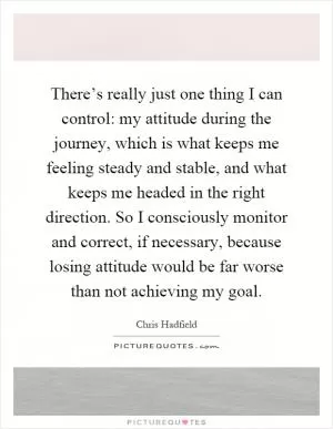 There’s really just one thing I can control: my attitude during the journey, which is what keeps me feeling steady and stable, and what keeps me headed in the right direction. So I consciously monitor and correct, if necessary, because losing attitude would be far worse than not achieving my goal Picture Quote #1
