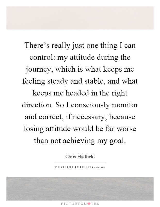 There's really just one thing I can control: my attitude during the journey, which is what keeps me feeling steady and stable, and what keeps me headed in the right direction. So I consciously monitor and correct, if necessary, because losing attitude would be far worse than not achieving my goal Picture Quote #1
