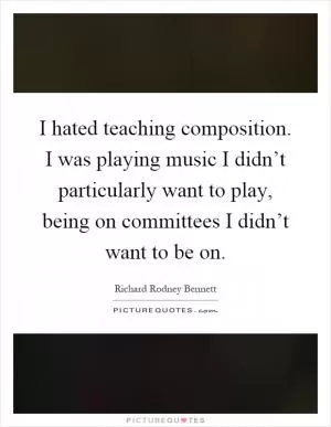I hated teaching composition. I was playing music I didn’t particularly want to play, being on committees I didn’t want to be on Picture Quote #1