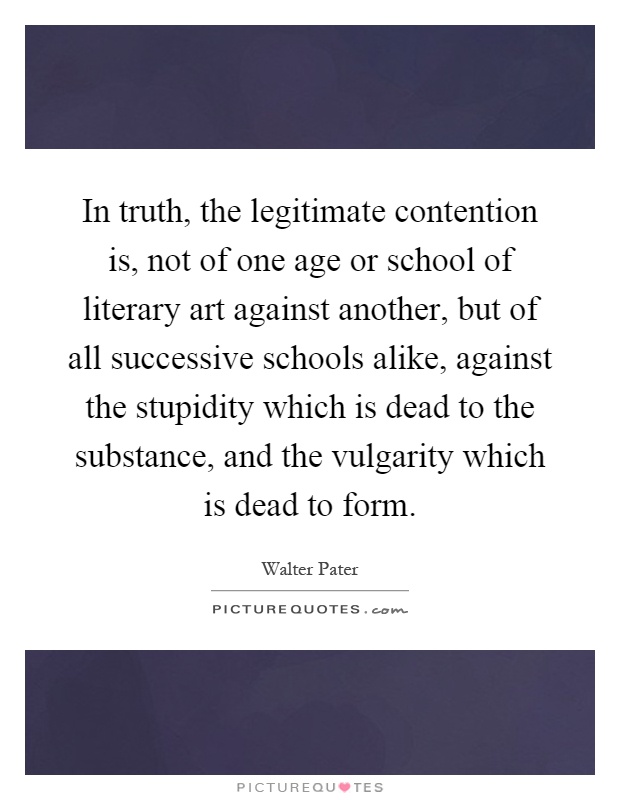 In truth, the legitimate contention is, not of one age or school of literary art against another, but of all successive schools alike, against the stupidity which is dead to the substance, and the vulgarity which is dead to form Picture Quote #1