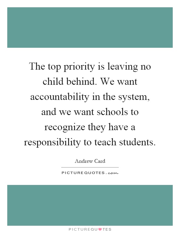 The top priority is leaving no child behind. We want accountability in the system, and we want schools to recognize they have a responsibility to teach students Picture Quote #1