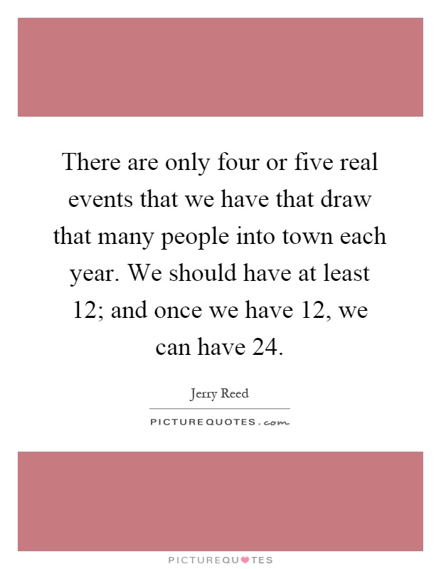 There are only four or five real events that we have that draw that many people into town each year. We should have at least 12; and once we have 12, we can have 24 Picture Quote #1