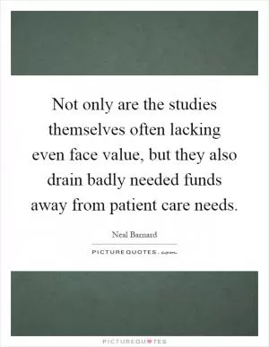Not only are the studies themselves often lacking even face value, but they also drain badly needed funds away from patient care needs Picture Quote #1