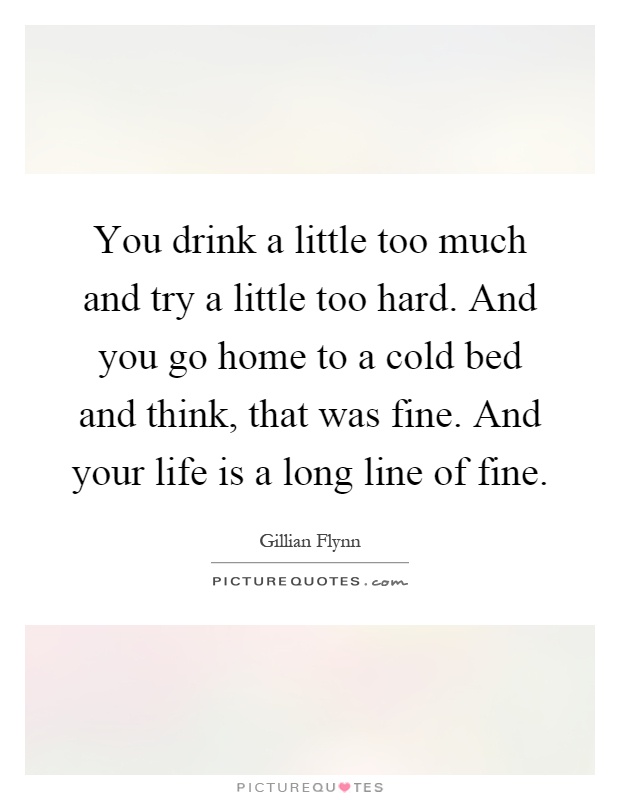 You drink a little too much and try a little too hard. And you go home to a cold bed and think, that was fine. And your life is a long line of fine Picture Quote #1