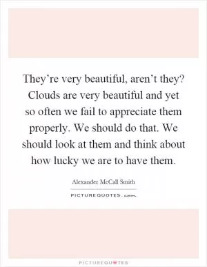 They’re very beautiful, aren’t they? Clouds are very beautiful and yet so often we fail to appreciate them properly. We should do that. We should look at them and think about how lucky we are to have them Picture Quote #1