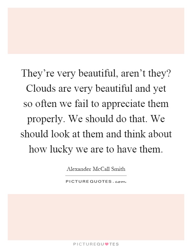 They're very beautiful, aren't they? Clouds are very beautiful and yet so often we fail to appreciate them properly. We should do that. We should look at them and think about how lucky we are to have them Picture Quote #1