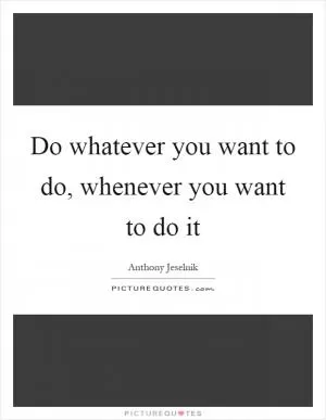Do whatever you want to do, whenever you want to do it Picture Quote #1