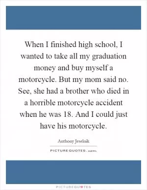 When I finished high school, I wanted to take all my graduation money and buy myself a motorcycle. But my mom said no. See, she had a brother who died in a horrible motorcycle accident when he was 18. And I could just have his motorcycle Picture Quote #1