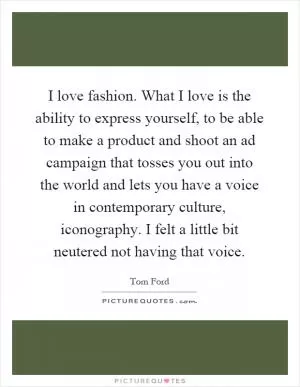 I love fashion. What I love is the ability to express yourself, to be able to make a product and shoot an ad campaign that tosses you out into the world and lets you have a voice in contemporary culture, iconography. I felt a little bit neutered not having that voice Picture Quote #1