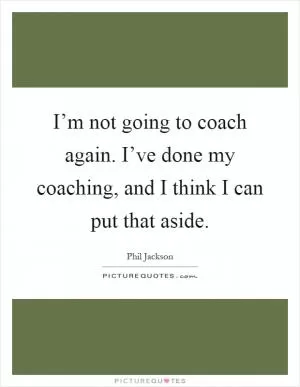 I’m not going to coach again. I’ve done my coaching, and I think I can put that aside Picture Quote #1