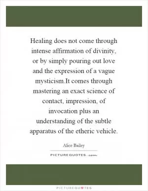 Healing does not come through intense affirmation of divinity, or by simply pouring out love and the expression of a vague mysticism.It comes through mastering an exact science of contact, impression, of invocation plus an understanding of the subtle apparatus of the etheric vehicle Picture Quote #1