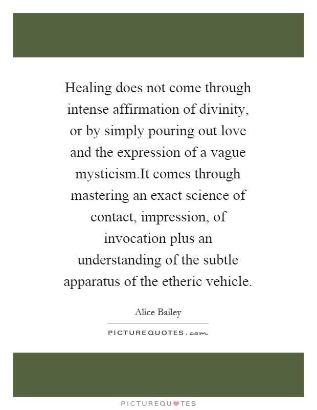 Healing does not come through intense affirmation of divinity, or by simply pouring out love and the expression of a vague mysticism.It comes through mastering an exact science of contact, impression, of invocation plus an understanding of the subtle apparatus of the etheric vehicle Picture Quote #1
