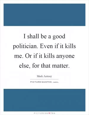I shall be a good politician. Even if it kills me. Or if it kills anyone else, for that matter Picture Quote #1