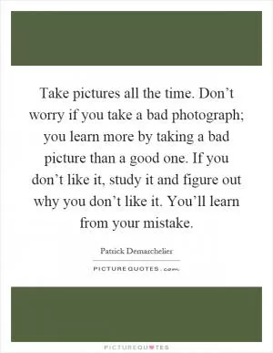 Take pictures all the time. Don’t worry if you take a bad photograph; you learn more by taking a bad picture than a good one. If you don’t like it, study it and figure out why you don’t like it. You’ll learn from your mistake Picture Quote #1