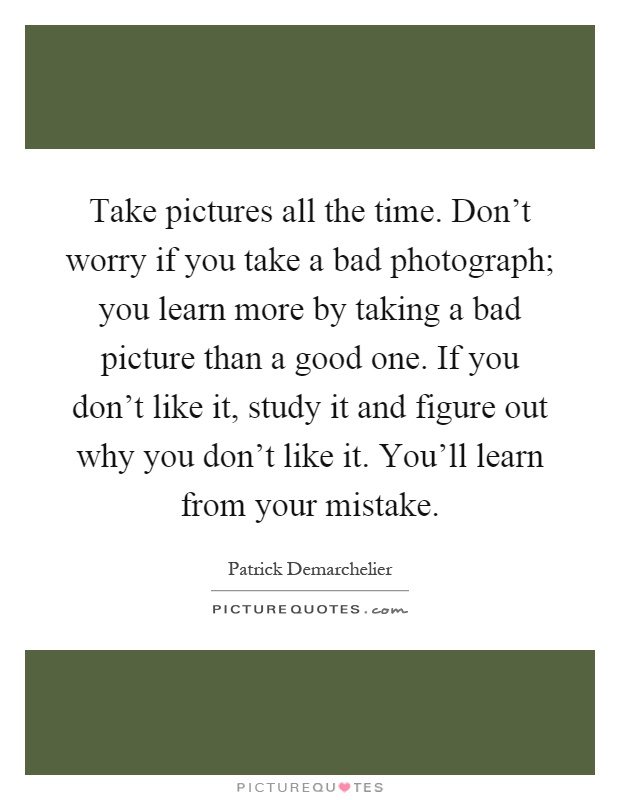 Take pictures all the time. Don't worry if you take a bad photograph; you learn more by taking a bad picture than a good one. If you don't like it, study it and figure out why you don't like it. You'll learn from your mistake Picture Quote #1