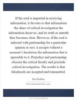 If the soul is impartial in receiving information, it devotes to that information the share of critical investigation the information deserves, and its truth or untruth thus becomes clear. However, if the soul is infected with partisanship for a particular opinion or sect, it accepts without a moment’s hesitation the information that is agreeable to it. Prejudice and partisanship obscure the critical faculty and preclude critical investigation. The results is that falsehoods are accepted and transmitted Picture Quote #1
