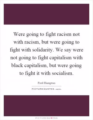Were going to fight racism not with racism, but were going to fight with solidarity. We say were not going to fight capitalism with black capitalism, but were going to fight it with socialism Picture Quote #1