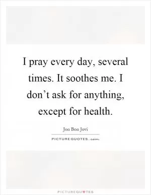 I pray every day, several times. It soothes me. I don’t ask for anything, except for health Picture Quote #1