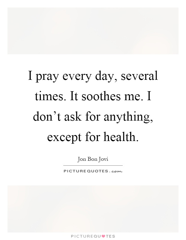 I pray every day, several times. It soothes me. I don't ask for anything, except for health Picture Quote #1