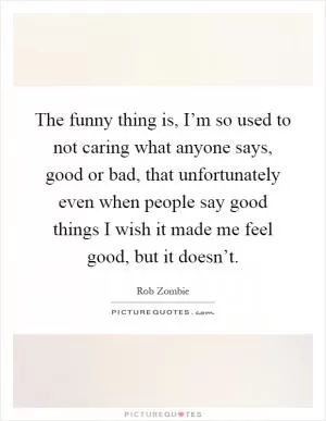 The funny thing is, I’m so used to not caring what anyone says, good or bad, that unfortunately even when people say good things I wish it made me feel good, but it doesn’t Picture Quote #1