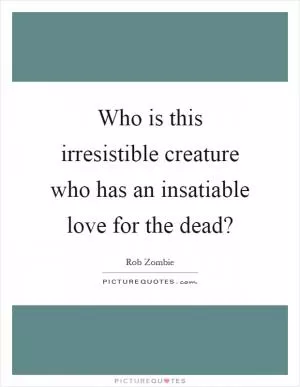 Who is this irresistible creature who has an insatiable love for the dead? Picture Quote #1
