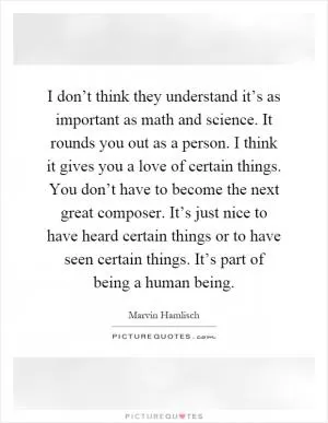 I don’t think they understand it’s as important as math and science. It rounds you out as a person. I think it gives you a love of certain things. You don’t have to become the next great composer. It’s just nice to have heard certain things or to have seen certain things. It’s part of being a human being Picture Quote #1