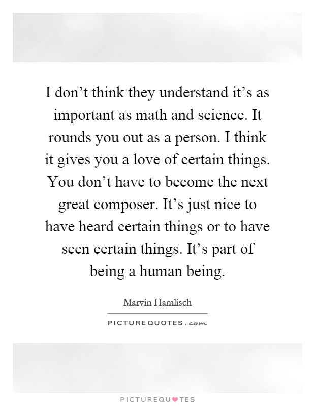 I don't think they understand it's as important as math and science. It rounds you out as a person. I think it gives you a love of certain things. You don't have to become the next great composer. It's just nice to have heard certain things or to have seen certain things. It's part of being a human being Picture Quote #1