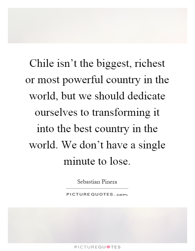 Chile isn't the biggest, richest or most powerful country in the world, but we should dedicate ourselves to transforming it into the best country in the world. We don't have a single minute to lose Picture Quote #1
