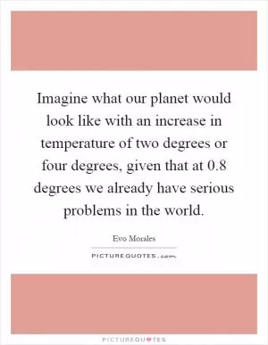 Imagine what our planet would look like with an increase in temperature of two degrees or four degrees, given that at 0.8 degrees we already have serious problems in the world Picture Quote #1