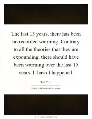The last 15 years, there has been no recorded warming. Contrary to all the theories that they are expounding, there should have been warming over the last 15 years. It hasn’t happened Picture Quote #1