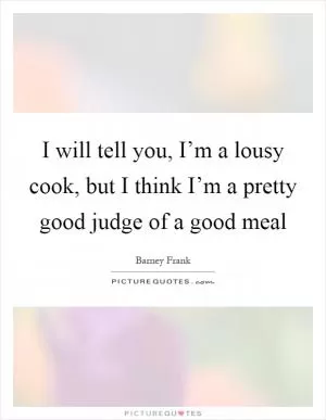 I will tell you, I’m a lousy cook, but I think I’m a pretty good judge of a good meal Picture Quote #1