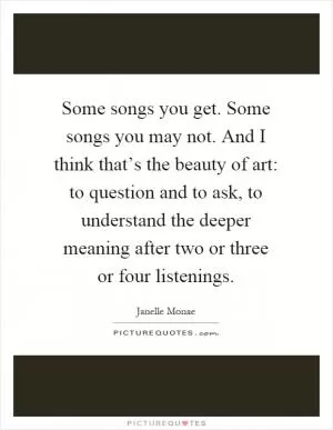 Some songs you get. Some songs you may not. And I think that’s the beauty of art: to question and to ask, to understand the deeper meaning after two or three or four listenings Picture Quote #1