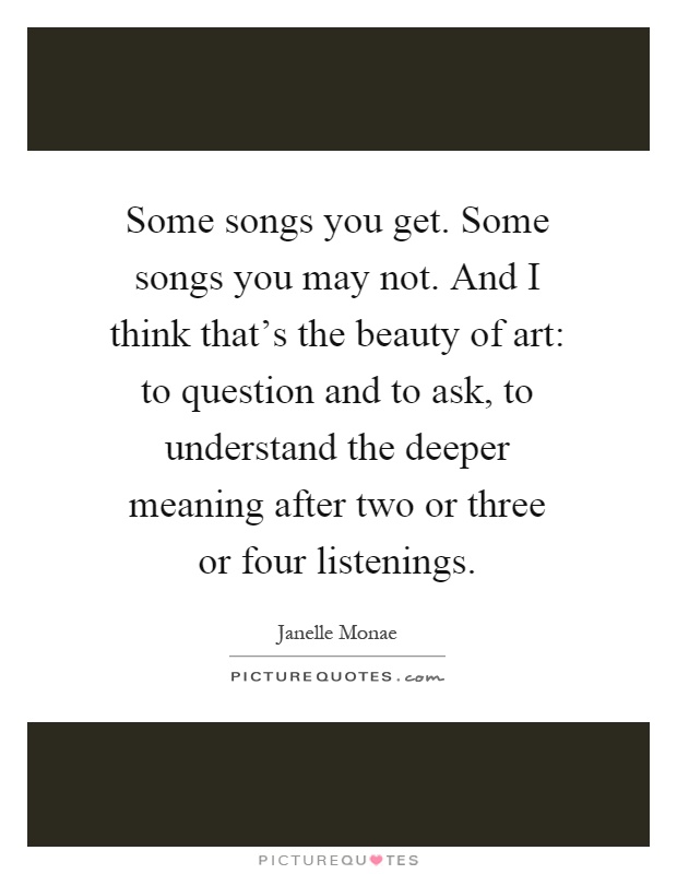 Some songs you get. Some songs you may not. And I think that's the beauty of art: to question and to ask, to understand the deeper meaning after two or three or four listenings Picture Quote #1