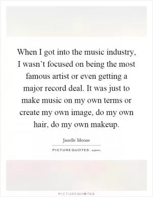 When I got into the music industry, I wasn’t focused on being the most famous artist or even getting a major record deal. It was just to make music on my own terms or create my own image, do my own hair, do my own makeup Picture Quote #1