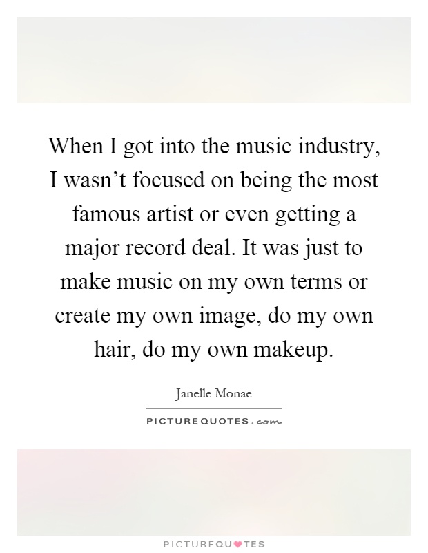 When I got into the music industry, I wasn't focused on being the most famous artist or even getting a major record deal. It was just to make music on my own terms or create my own image, do my own hair, do my own makeup Picture Quote #1