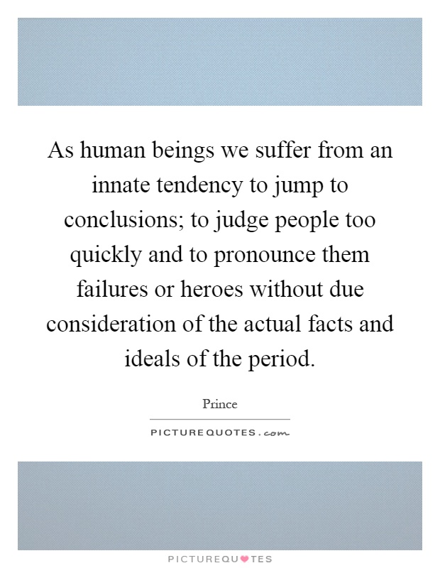 As human beings we suffer from an innate tendency to jump to conclusions; to judge people too quickly and to pronounce them failures or heroes without due consideration of the actual facts and ideals of the period Picture Quote #1