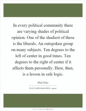 In every political community there are varying shades of political opinion. One of the shadiest of these is the liberals. An outspoken group on many subjects. Ten degrees to the left of center in good times. Ten degrees to the right of center if it affects them personally. Here, then, is a lesson in safe logic Picture Quote #1