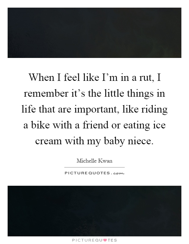 When I feel like I'm in a rut, I remember it's the little things in life that are important, like riding a bike with a friend or eating ice cream with my baby niece Picture Quote #1