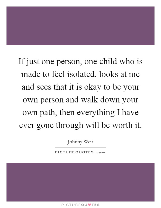 If just one person, one child who is made to feel isolated, looks at me and sees that it is okay to be your own person and walk down your own path, then everything I have ever gone through will be worth it Picture Quote #1