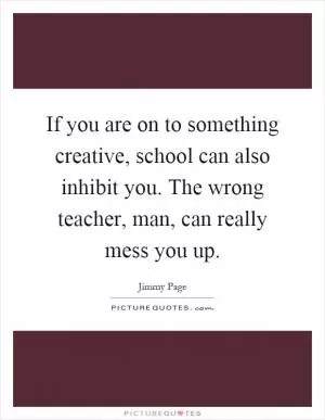 If you are on to something creative, school can also inhibit you. The wrong teacher, man, can really mess you up Picture Quote #1