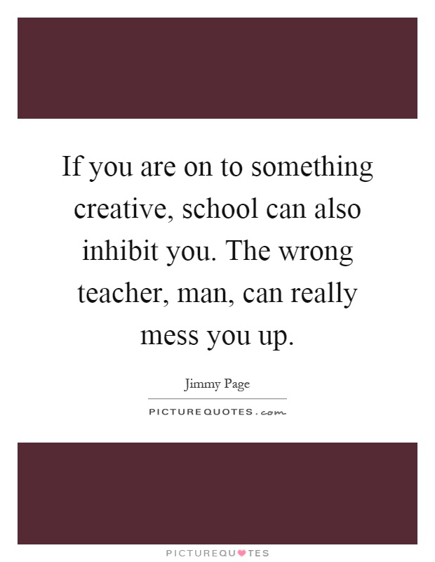 If you are on to something creative, school can also inhibit you. The wrong teacher, man, can really mess you up Picture Quote #1