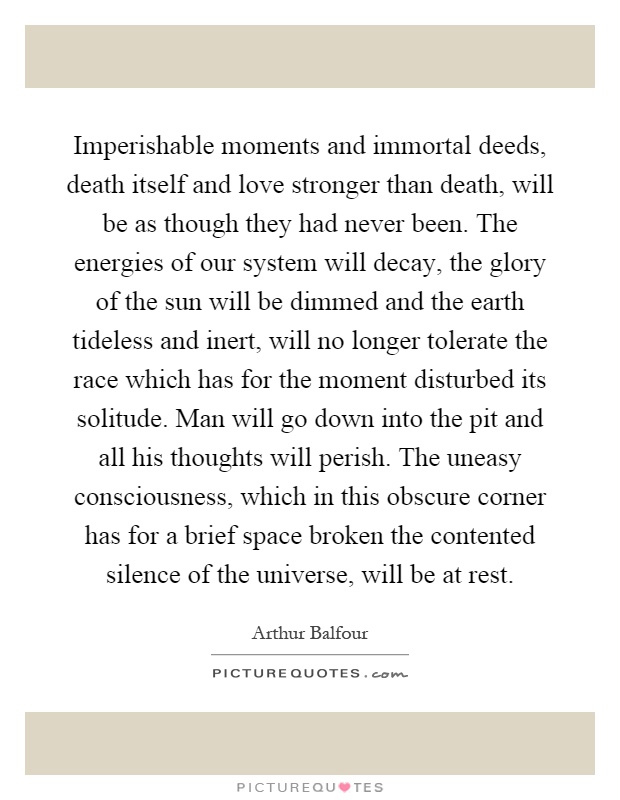 Imperishable moments and immortal deeds, death itself and love stronger than death, will be as though they had never been. The energies of our system will decay, the glory of the sun will be dimmed and the earth tideless and inert, will no longer tolerate the race which has for the moment disturbed its solitude. Man will go down into the pit and all his thoughts will perish. The uneasy consciousness, which in this obscure corner has for a brief space broken the contented silence of the universe, will be at rest Picture Quote #1