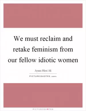 We must reclaim and retake feminism from our fellow idiotic women Picture Quote #1