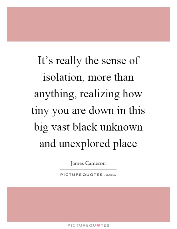 It's really the sense of isolation, more than anything, realizing how tiny you are down in this big vast black unknown and unexplored place Picture Quote #1