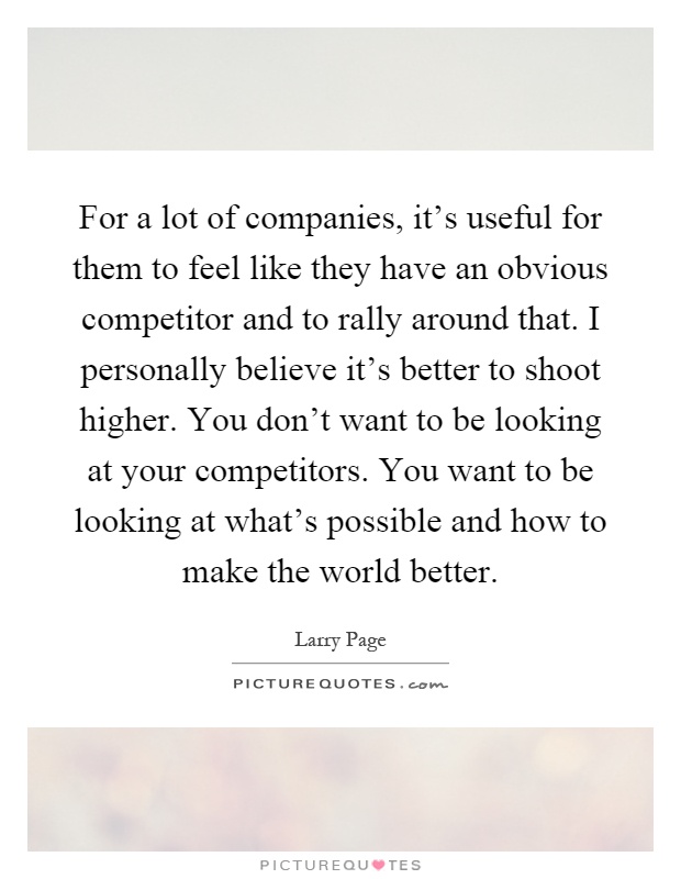 For a lot of companies, it's useful for them to feel like they have an obvious competitor and to rally around that. I personally believe it's better to shoot higher. You don't want to be looking at your competitors. You want to be looking at what's possible and how to make the world better Picture Quote #1