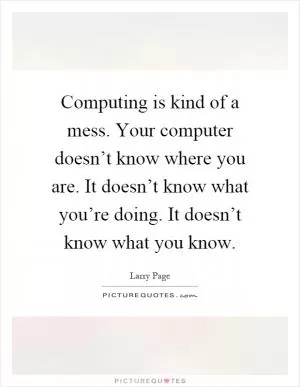 Computing is kind of a mess. Your computer doesn’t know where you are. It doesn’t know what you’re doing. It doesn’t know what you know Picture Quote #1