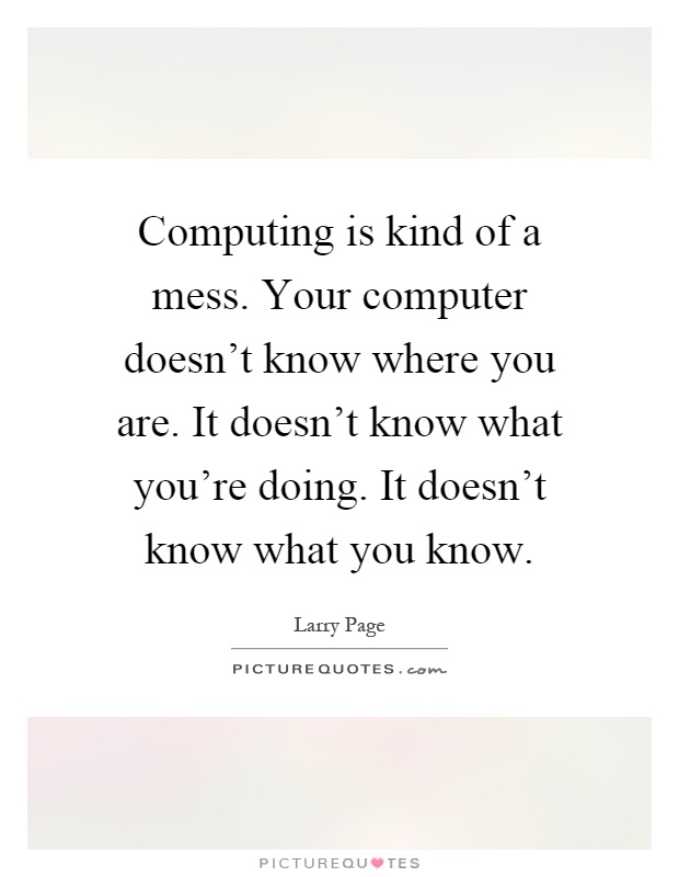 Computing is kind of a mess. Your computer doesn't know where you are. It doesn't know what you're doing. It doesn't know what you know Picture Quote #1