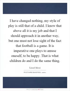 I have changed nothing, my style of play is still that of a child. I know that above all it is my job and that I should approach it in another way, but one must not lose sight of the fact that football is a game. It is imperative one plays to amuse oneself, to be happy. That is what children do and I do the same thing Picture Quote #1